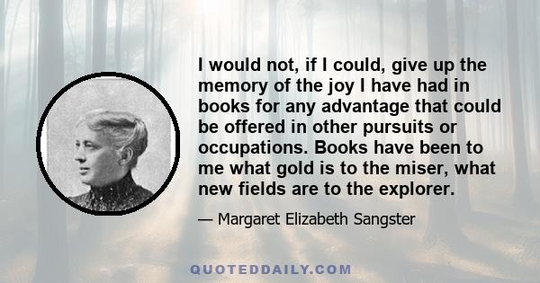 I would not, if I could, give up the memory of the joy I have had in books for any advantage that could be offered in other pursuits or occupations. Books have been to me what gold is to the miser, what new fields are