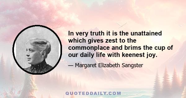 In very truth it is the unattained which gives zest to the commonplace and brims the cup of our daily life with keenest joy.