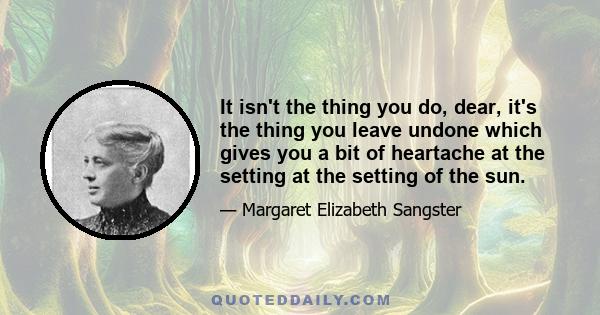 It isn't the thing you do, dear, it's the thing you leave undone which gives you a bit of heartache at the setting at the setting of the sun.