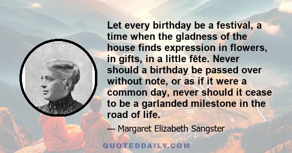 Let every birthday be a festival, a time when the gladness of the house finds expression in flowers, in gifts, in a little fête. Never should a birthday be passed over without note, or as if it were a common day, never