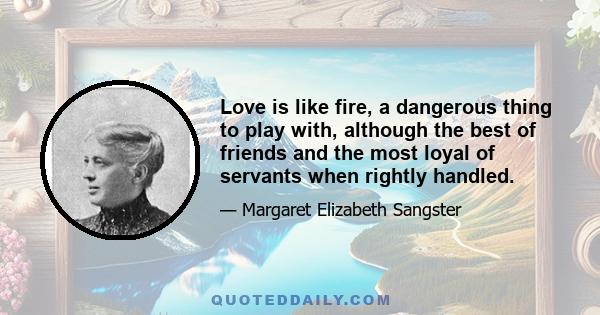 Love is like fire, a dangerous thing to play with, although the best of friends and the most loyal of servants when rightly handled.