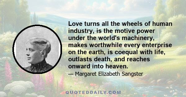 Love turns all the wheels of human industry, is the motive power under the world's machinery, makes worthwhile every enterprise on the earth, is coequal with life, outlasts death, and reaches onward into heaven.