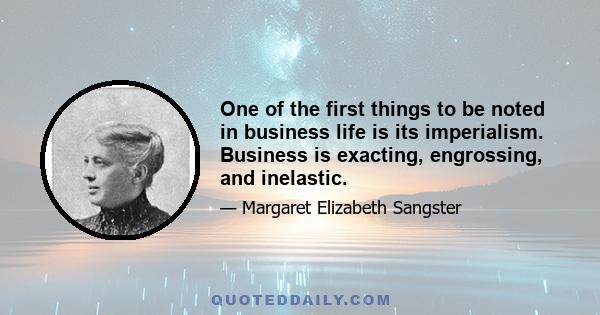 One of the first things to be noted in business life is its imperialism. Business is exacting, engrossing, and inelastic.