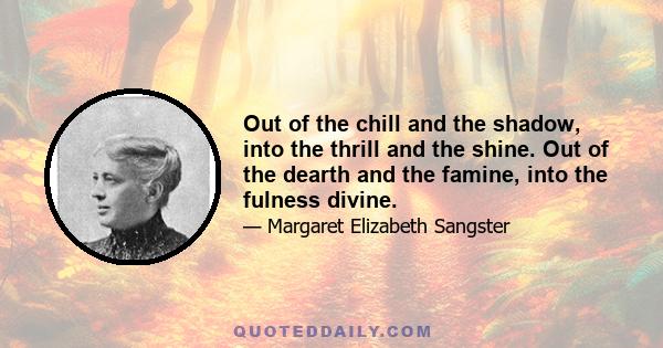 Out of the chill and the shadow, into the thrill and the shine. Out of the dearth and the famine, into the fulness divine.