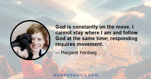 God is constantly on the move. I cannot stay where I am and follow God at the same time; responding requires movement.