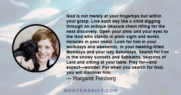 God is not merely at your fingertips but within your grasp. Live each day like a child digging through an antique treasure chest rifling for the next discovery. Open your arms and your eyes to the God who stands in