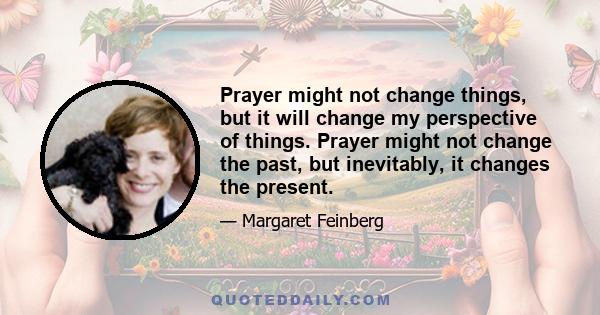 Prayer might not change things, but it will change my perspective of things. Prayer might not change the past, but inevitably, it changes the present.