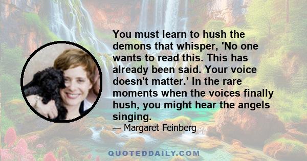 You must learn to hush the demons that whisper, 'No one wants to read this. This has already been said. Your voice doesn't matter.' In the rare moments when the voices finally hush, you might hear the angels singing.