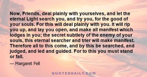 Now, Friends, deal plainly with yourselves, and let the eternal Light search you, and try you, for the good of your souls. For this will deal plainly with you. It will rip you up, and lay you open, and make all manifest 