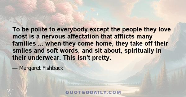 To be polite to everybody except the people they love most is a nervous affectation that afflicts many families ... when they come home, they take off their smiles and soft words, and sit about, spiritually in their