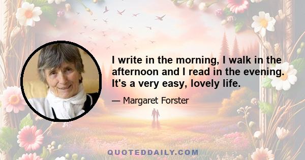 I write in the morning, I walk in the afternoon and I read in the evening. It's a very easy, lovely life.