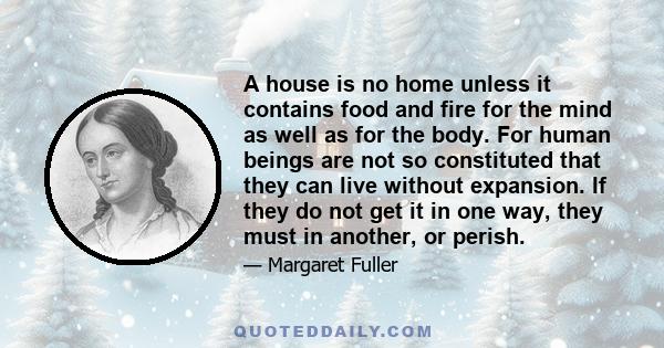 A house is no home unless it contains food and fire for the mind as well as for the body. For human beings are not so constituted that they can live without expansion. If they do not get it in one way, they must in