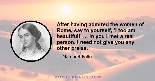 After having admired the women of Rome, say to yourself, 'I too am beautiful!' ... In you I met a real person. I need not give you any other praise.