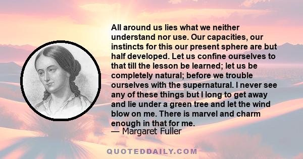 All around us lies what we neither understand nor use. Our capacities, our instincts for this our present sphere are but half developed. Let us confine ourselves to that till the lesson be learned; let us be completely