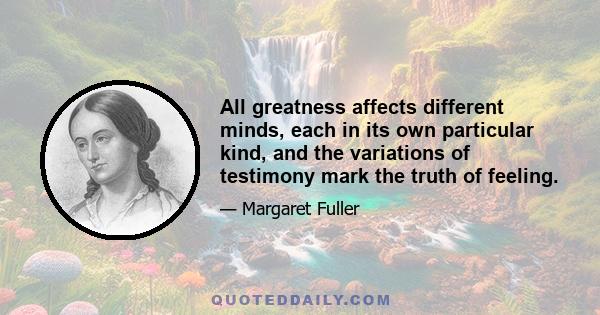 All greatness affects different minds, each in its own particular kind, and the variations of testimony mark the truth of feeling.