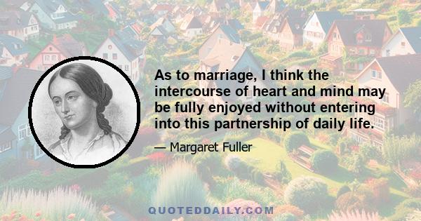 As to marriage, I think the intercourse of heart and mind may be fully enjoyed without entering into this partnership of daily life.