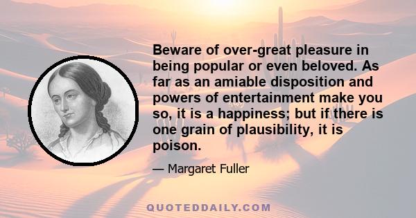 Beware of over-great pleasure in being popular or even beloved. As far as an amiable disposition and powers of entertainment make you so, it is a happiness; but if there is one grain of plausibility, it is poison.