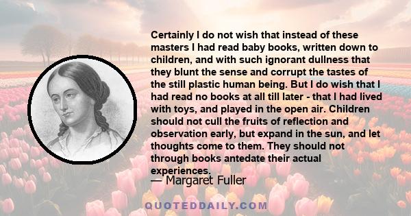 Certainly I do not wish that instead of these masters I had read baby books, written down to children, and with such ignorant dullness that they blunt the sense and corrupt the tastes of the still plastic human being.