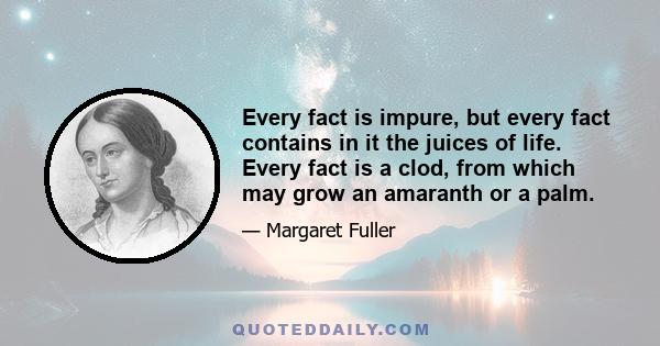 Every fact is impure, but every fact contains in it the juices of life. Every fact is a clod, from which may grow an amaranth or a palm.