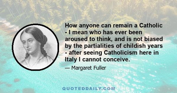 How anyone can remain a Catholic - I mean who has ever been aroused to think, and is not biased by the partialities of childish years - after seeing Catholicism here in Italy I cannot conceive.