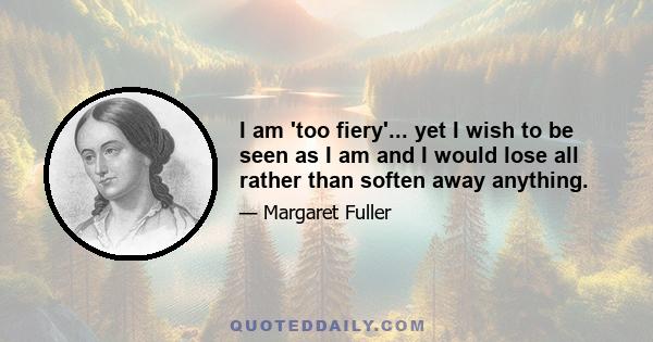 I am 'too fiery'... yet I wish to be seen as I am and I would lose all rather than soften away anything.