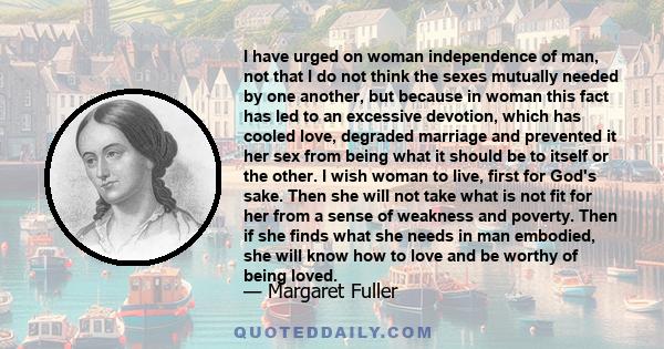 I have urged on woman independence of man, not that I do not think the sexes mutually needed by one another, but because in woman this fact has led to an excessive devotion, which has cooled love, degraded marriage and