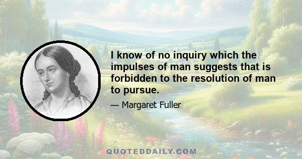 I know of no inquiry which the impulses of man suggests that is forbidden to the resolution of man to pursue.