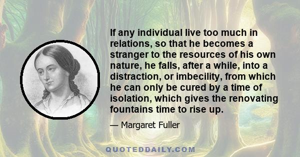 If any individual live too much in relations, so that he becomes a stranger to the resources of his own nature, he falls, after a while, into a distraction, or imbecility, from which he can only be cured by a time of