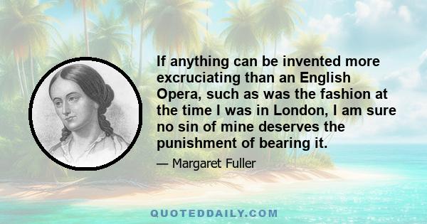 If anything can be invented more excruciating than an English Opera, such as was the fashion at the time I was in London, I am sure no sin of mine deserves the punishment of bearing it.