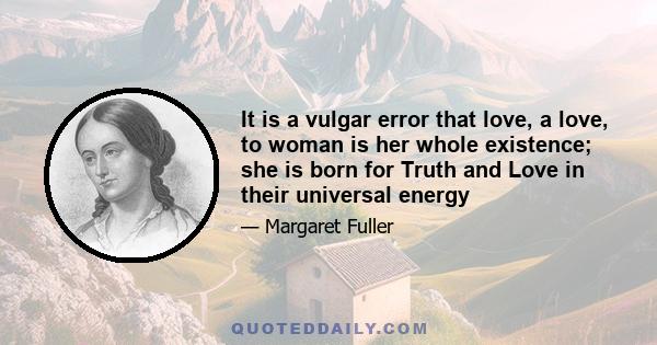 It is a vulgar error that love, a love, to woman is her whole existence; she is born for Truth and Love in their universal energy