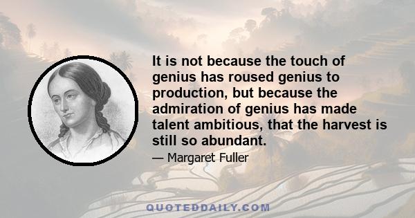 It is not because the touch of genius has roused genius to production, but because the admiration of genius has made talent ambitious, that the harvest is still so abundant.