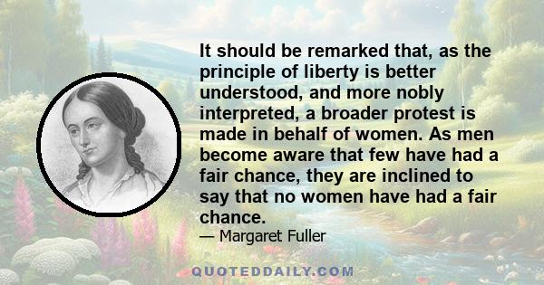 It should be remarked that, as the principle of liberty is better understood, and more nobly interpreted, a broader protest is made in behalf of women. As men become aware that few have had a fair chance, they are