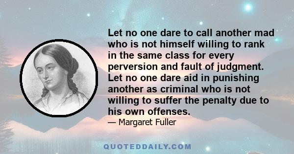 Let no one dare to call another mad who is not himself willing to rank in the same class for every perversion and fault of judgment. Let no one dare aid in punishing another as criminal who is not willing to suffer the