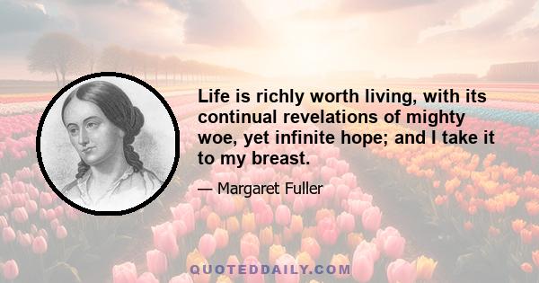 Life is richly worth living, with its continual revelations of mighty woe, yet infinite hope; and I take it to my breast.