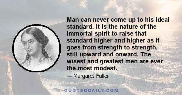 Man can never come up to his ideal standard. It is the nature of the immortal spirit to raise that standard higher and higher as it goes from strength to strength, still upward and onward. The wisest and greatest men