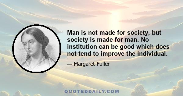 Man is not made for society, but society is made for man. No institution can be good which does not tend to improve the individual.