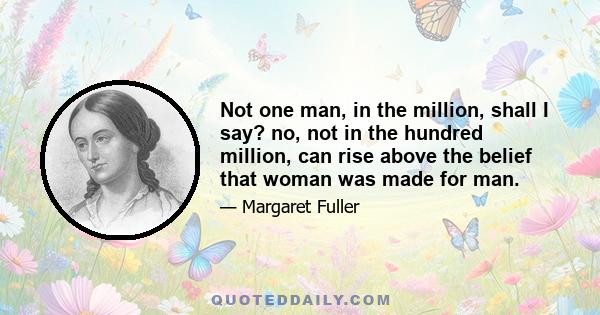 Not one man, in the million, shall I say? no, not in the hundred million, can rise above the belief that woman was made for man.