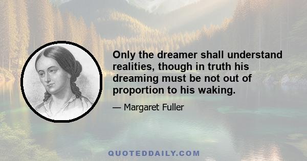 Only the dreamer shall understand realities, though in truth his dreaming must be not out of proportion to his waking.