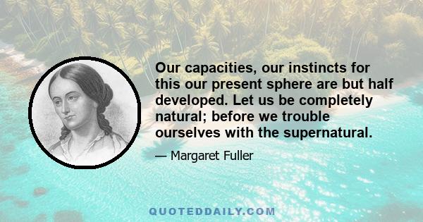 Our capacities, our instincts for this our present sphere are but half developed. Let us be completely natural; before we trouble ourselves with the supernatural.