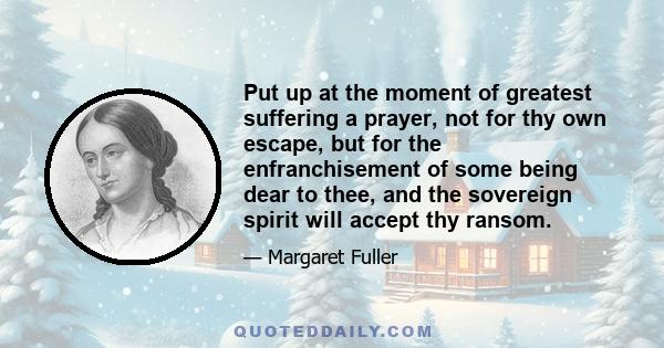 Put up at the moment of greatest suffering a prayer, not for thy own escape, but for the enfranchisement of some being dear to thee, and the sovereign spirit will accept thy ransom.