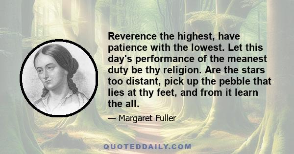 Reverence the highest, have patience with the lowest. Let this day's performance of the meanest duty be thy religion. Are the stars too distant, pick up the pebble that lies at thy feet, and from it learn the all.