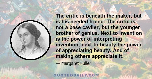 The critic is beneath the maker, but is his needed friend. The critic is not a base caviler, but the younger brother of genius. Next to invention is the power of interpreting invention; next to beauty the power of