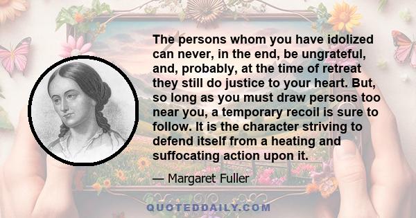 The persons whom you have idolized can never, in the end, be ungrateful, and, probably, at the time of retreat they still do justice to your heart. But, so long as you must draw persons too near you, a temporary recoil