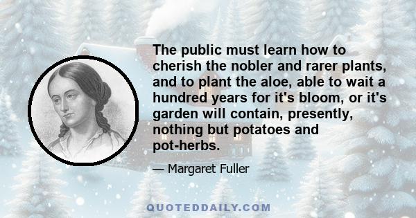 The public must learn how to cherish the nobler and rarer plants, and to plant the aloe, able to wait a hundred years for it's bloom, or it's garden will contain, presently, nothing but potatoes and pot-herbs.