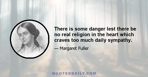 There is some danger lest there be no real religion in the heart which craves too much daily sympathy.