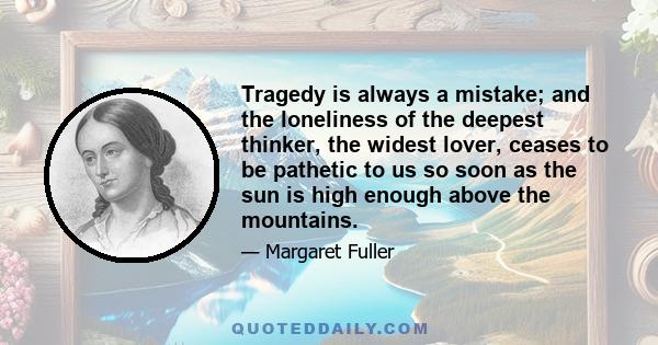 Tragedy is always a mistake; and the loneliness of the deepest thinker, the widest lover, ceases to be pathetic to us so soon as the sun is high enough above the mountains.