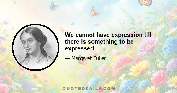 We cannot have expression till there is something to be expressed.