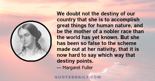 We doubt not the destiny of our country that she is to accomplish great things for human nature, and be the mother of a nobler race than the world has yet known. But she has been so false to the scheme made out at her