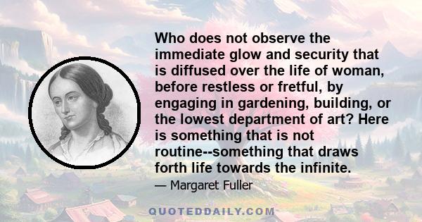 Who does not observe the immediate glow and security that is diffused over the life of woman, before restless or fretful, by engaging in gardening, building, or the lowest department of art? Here is something that is