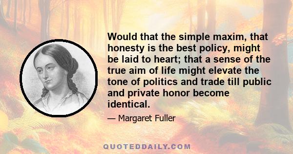 Would that the simple maxim, that honesty is the best policy, might be laid to heart; that a sense of the true aim of life might elevate the tone of politics and trade till public and private honor become identical.